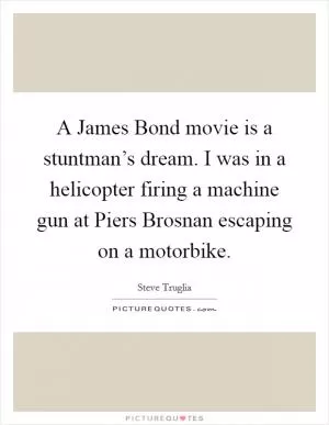A James Bond movie is a stuntman’s dream. I was in a helicopter firing a machine gun at Piers Brosnan escaping on a motorbike Picture Quote #1