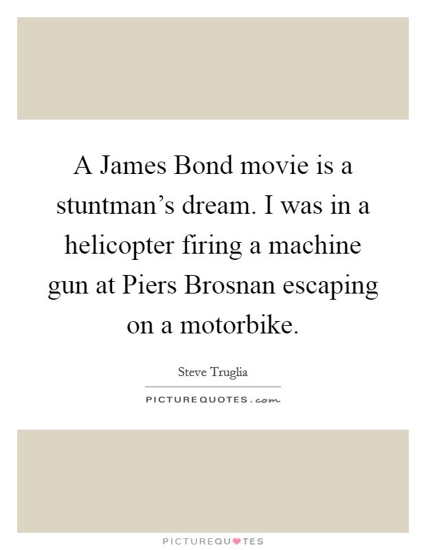 A James Bond movie is a stuntman's dream. I was in a helicopter firing a machine gun at Piers Brosnan escaping on a motorbike. Picture Quote #1