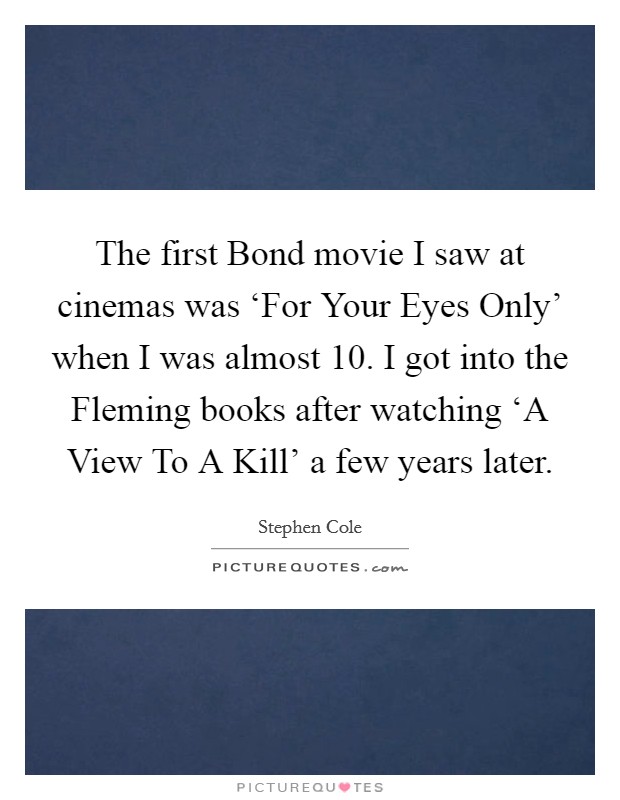 The first Bond movie I saw at cinemas was ‘For Your Eyes Only' when I was almost 10. I got into the Fleming books after watching ‘A View To A Kill' a few years later. Picture Quote #1