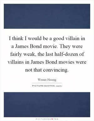 I think I would be a good villain in a James Bond movie. They were fairly weak, the last half-dozen of villains in James Bond movies were not that convincing Picture Quote #1