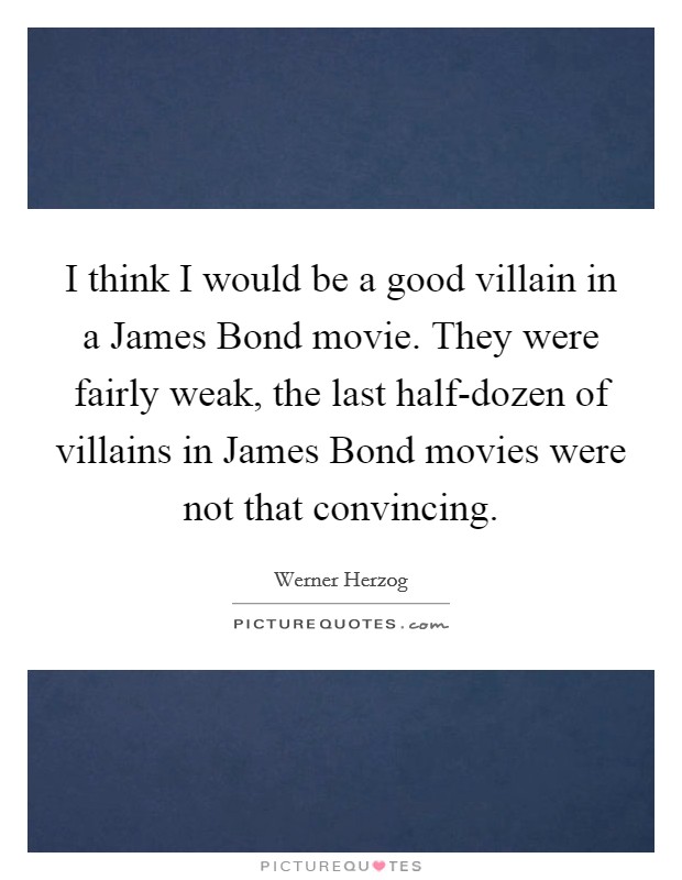 I think I would be a good villain in a James Bond movie. They were fairly weak, the last half-dozen of villains in James Bond movies were not that convincing. Picture Quote #1