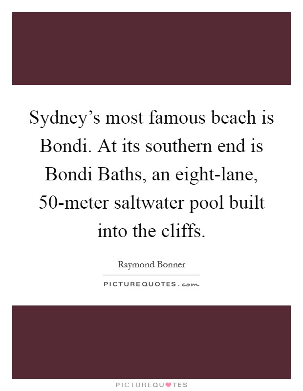 Sydney's most famous beach is Bondi. At its southern end is Bondi Baths, an eight-lane, 50-meter saltwater pool built into the cliffs. Picture Quote #1