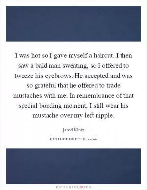 I was hot so I gave myself a haircut. I then saw a bald man sweating, so I offered to tweeze his eyebrows. He accepted and was so grateful that he offered to trade mustaches with me. In remembrance of that special bonding moment, I still wear his mustache over my left nipple Picture Quote #1