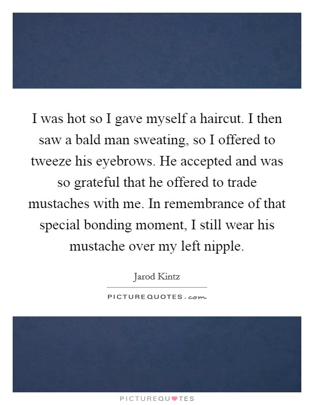 I was hot so I gave myself a haircut. I then saw a bald man sweating, so I offered to tweeze his eyebrows. He accepted and was so grateful that he offered to trade mustaches with me. In remembrance of that special bonding moment, I still wear his mustache over my left nipple. Picture Quote #1