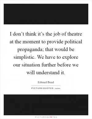 I don’t think it’s the job of theatre at the moment to provide political propaganda; that would be simplistic. We have to explore our situation further before we will understand it Picture Quote #1