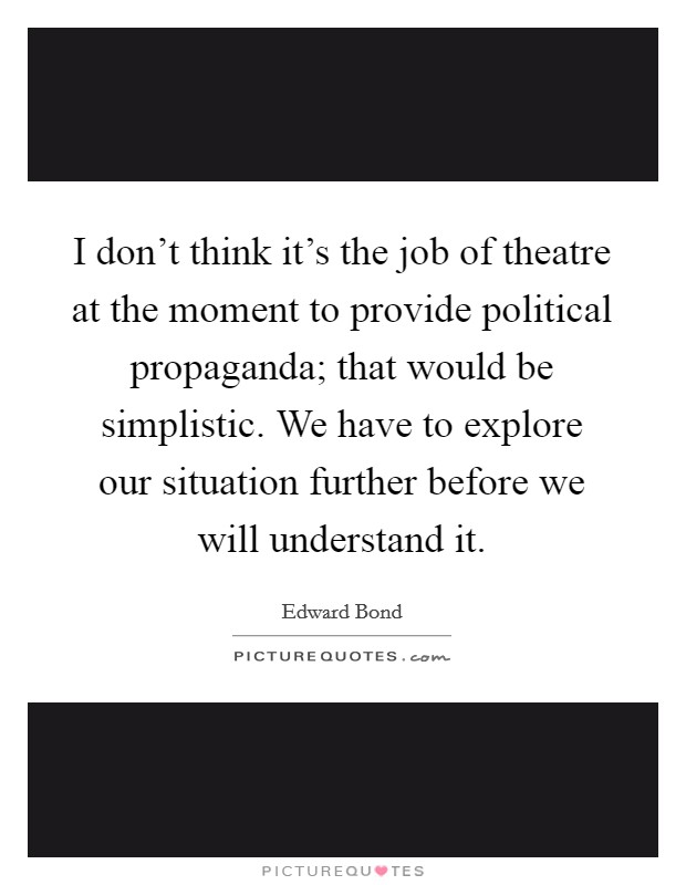 I don't think it's the job of theatre at the moment to provide political propaganda; that would be simplistic. We have to explore our situation further before we will understand it. Picture Quote #1