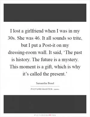 I lost a girlfriend when I was in my 30s. She was 46. It all sounds so trite, but I put a Post-it on my dressing-room wall. It said, ‘The past is history. The future is a mystery. This moment is a gift, which is why it’s called the present.’ Picture Quote #1