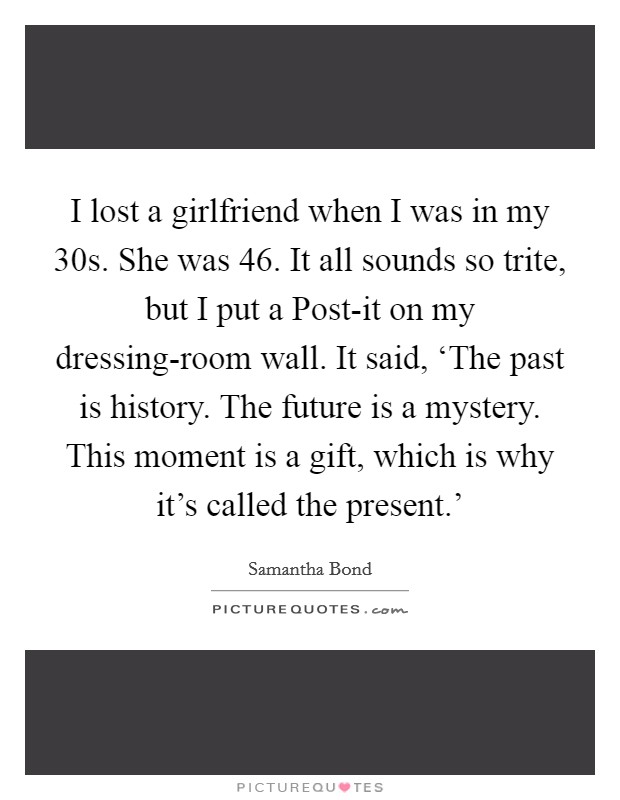 I lost a girlfriend when I was in my 30s. She was 46. It all sounds so trite, but I put a Post-it on my dressing-room wall. It said, ‘The past is history. The future is a mystery. This moment is a gift, which is why it's called the present.' Picture Quote #1
