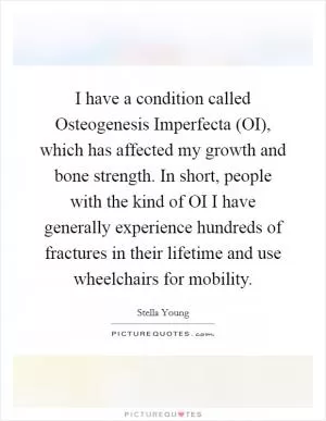 I have a condition called Osteogenesis Imperfecta (OI), which has affected my growth and bone strength. In short, people with the kind of OI I have generally experience hundreds of fractures in their lifetime and use wheelchairs for mobility Picture Quote #1