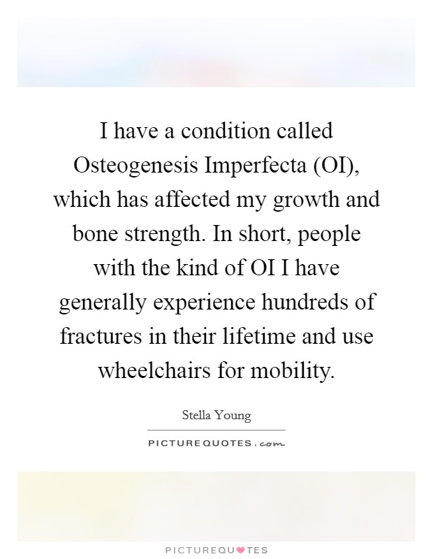 I have a condition called Osteogenesis Imperfecta (OI), which has affected my growth and bone strength. In short, people with the kind of OI I have generally experience hundreds of fractures in their lifetime and use wheelchairs for mobility. Picture Quote #1