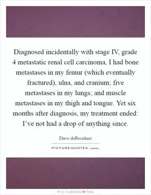 Diagnosed incidentally with stage IV, grade 4 metastatic renal cell carcinoma, I had bone metastases in my femur (which eventually fractured), ulna, and cranium; five metastases in my lungs; and muscle metastases in my thigh and tongue. Yet six months after diagnosis, my treatment ended: I’ve not had a drop of anything since Picture Quote #1