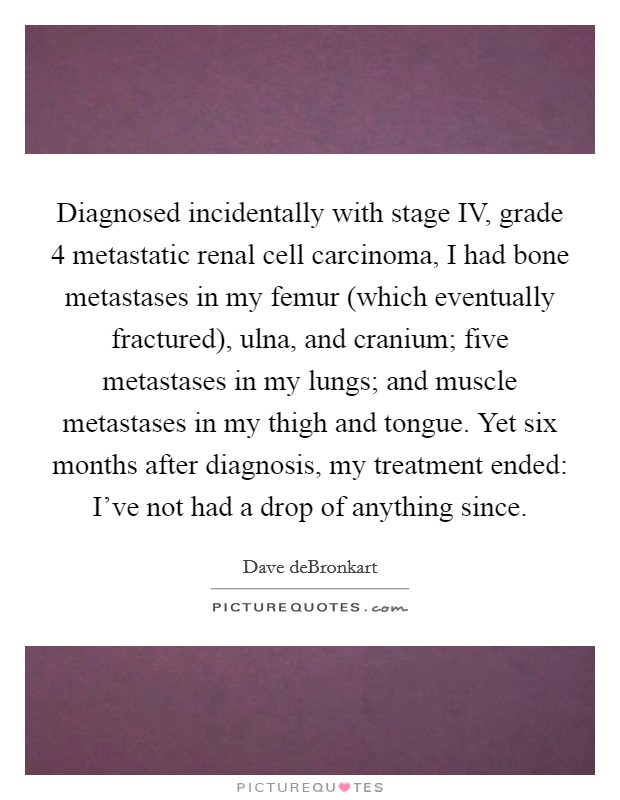 Diagnosed incidentally with stage IV, grade 4 metastatic renal cell carcinoma, I had bone metastases in my femur (which eventually fractured), ulna, and cranium; five metastases in my lungs; and muscle metastases in my thigh and tongue. Yet six months after diagnosis, my treatment ended: I've not had a drop of anything since. Picture Quote #1