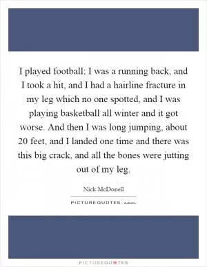 I played football; I was a running back, and I took a hit, and I had a hairline fracture in my leg which no one spotted, and I was playing basketball all winter and it got worse. And then I was long jumping, about 20 feet, and I landed one time and there was this big crack, and all the bones were jutting out of my leg Picture Quote #1