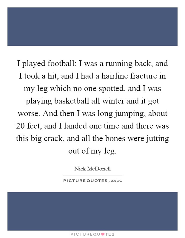 I played football; I was a running back, and I took a hit, and I had a hairline fracture in my leg which no one spotted, and I was playing basketball all winter and it got worse. And then I was long jumping, about 20 feet, and I landed one time and there was this big crack, and all the bones were jutting out of my leg. Picture Quote #1