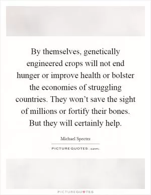 By themselves, genetically engineered crops will not end hunger or improve health or bolster the economies of struggling countries. They won’t save the sight of millions or fortify their bones. But they will certainly help Picture Quote #1