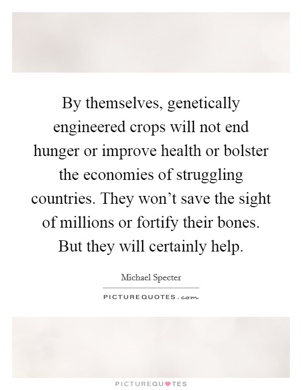 By themselves, genetically engineered crops will not end hunger or improve health or bolster the economies of struggling countries. They won't save the sight of millions or fortify their bones. But they will certainly help. Picture Quote #1