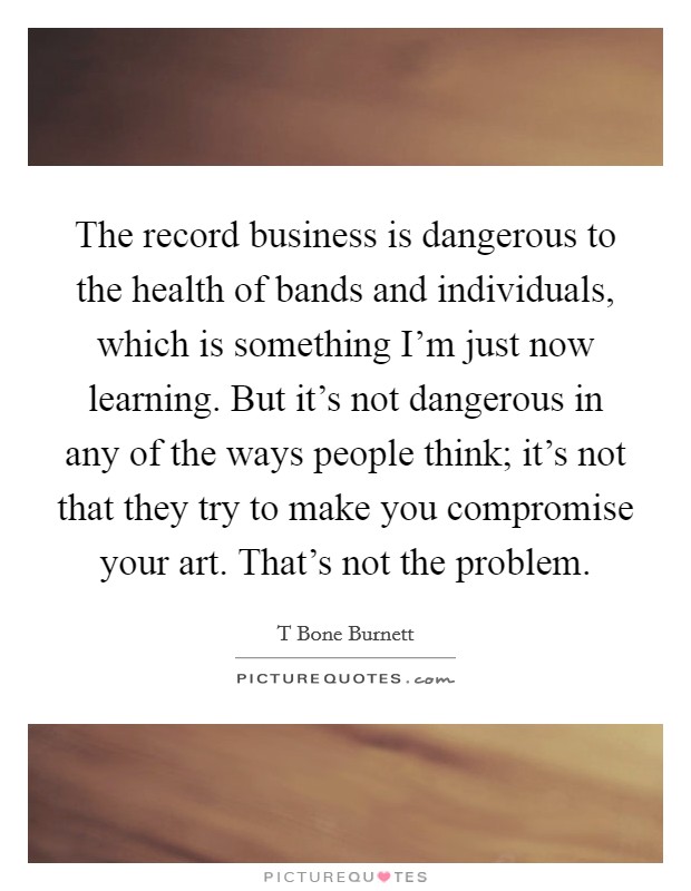 The record business is dangerous to the health of bands and individuals, which is something I'm just now learning. But it's not dangerous in any of the ways people think; it's not that they try to make you compromise your art. That's not the problem. Picture Quote #1