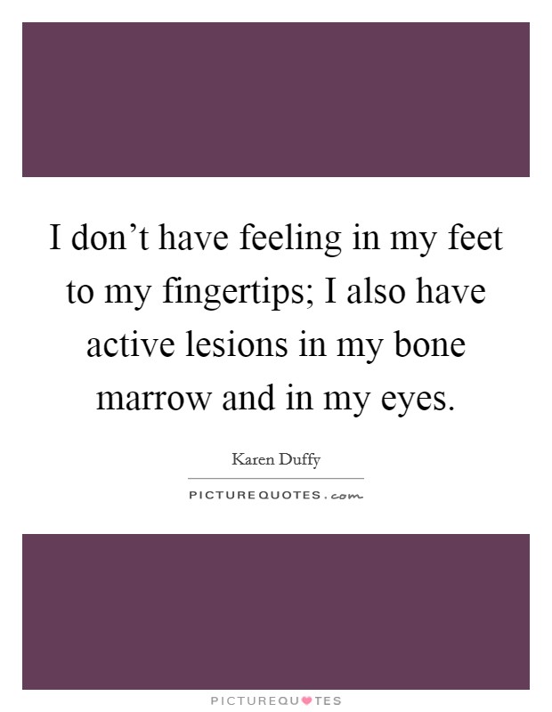 I don't have feeling in my feet to my fingertips; I also have active lesions in my bone marrow and in my eyes. Picture Quote #1