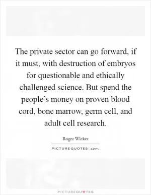 The private sector can go forward, if it must, with destruction of embryos for questionable and ethically challenged science. But spend the people’s money on proven blood cord, bone marrow, germ cell, and adult cell research Picture Quote #1