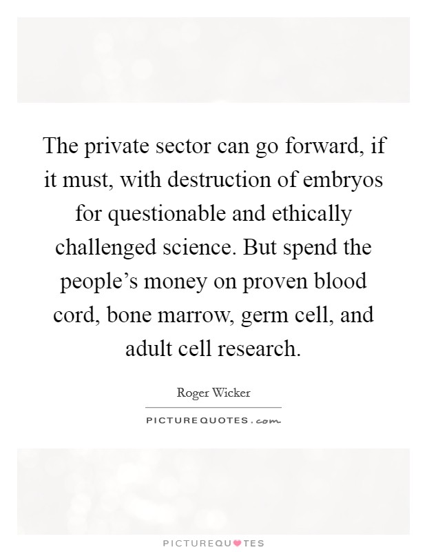 The private sector can go forward, if it must, with destruction of embryos for questionable and ethically challenged science. But spend the people's money on proven blood cord, bone marrow, germ cell, and adult cell research. Picture Quote #1