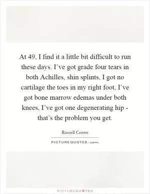 At 49, I find it a little bit difficult to run these days. I’ve got grade four tears in both Achilles, shin splints, I got no cartilage the toes in my right foot, I’ve got bone marrow edemas under both knees, I’ve got one degenerating hip - that’s the problem you get Picture Quote #1