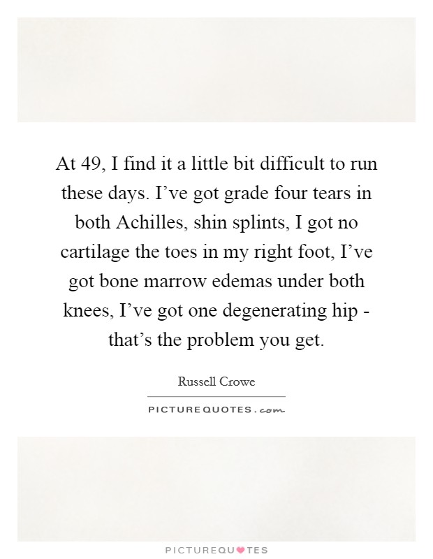At 49, I find it a little bit difficult to run these days. I've got grade four tears in both Achilles, shin splints, I got no cartilage the toes in my right foot, I've got bone marrow edemas under both knees, I've got one degenerating hip - that's the problem you get. Picture Quote #1