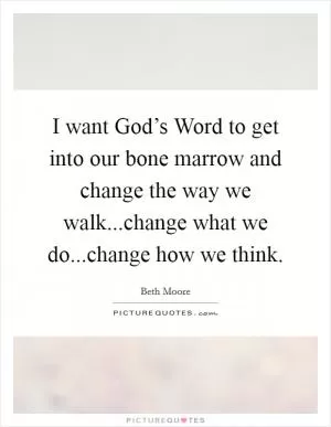 I want God’s Word to get into our bone marrow and change the way we walk...change what we do...change how we think Picture Quote #1