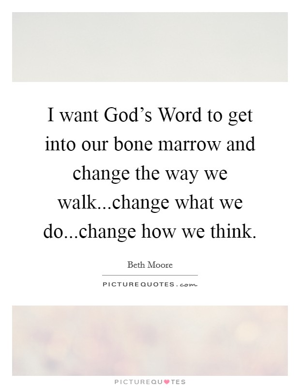 I want God's Word to get into our bone marrow and change the way we walk...change what we do...change how we think. Picture Quote #1
