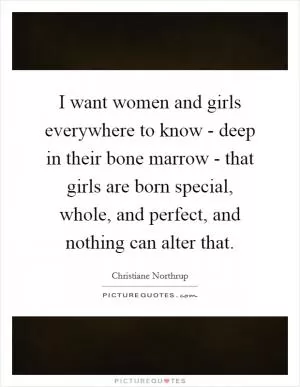 I want women and girls everywhere to know - deep in their bone marrow - that girls are born special, whole, and perfect, and nothing can alter that Picture Quote #1