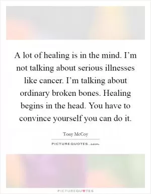 A lot of healing is in the mind. I’m not talking about serious illnesses like cancer. I’m talking about ordinary broken bones. Healing begins in the head. You have to convince yourself you can do it Picture Quote #1
