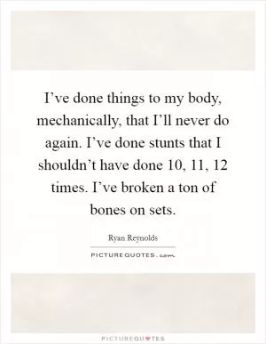 I’ve done things to my body, mechanically, that I’ll never do again. I’ve done stunts that I shouldn’t have done 10, 11, 12 times. I’ve broken a ton of bones on sets Picture Quote #1
