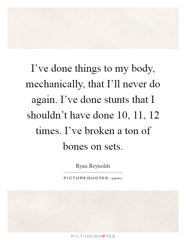 I've done things to my body, mechanically, that I'll never do again. I've done stunts that I shouldn't have done 10, 11, 12 times. I've broken a ton of bones on sets. Picture Quote #1