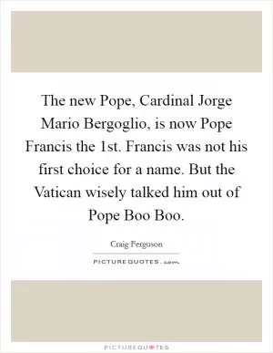 The new Pope, Cardinal Jorge Mario Bergoglio, is now Pope Francis the 1st. Francis was not his first choice for a name. But the Vatican wisely talked him out of Pope Boo Boo Picture Quote #1