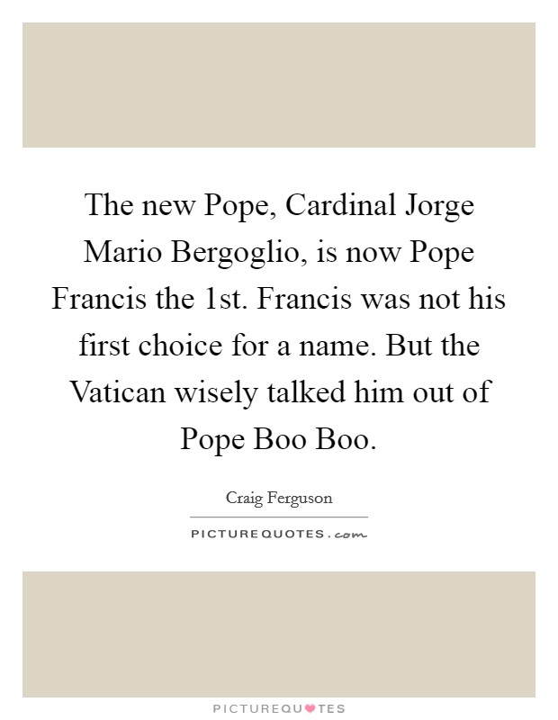 The new Pope, Cardinal Jorge Mario Bergoglio, is now Pope Francis the 1st. Francis was not his first choice for a name. But the Vatican wisely talked him out of Pope Boo Boo. Picture Quote #1