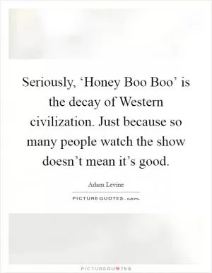 Seriously, ‘Honey Boo Boo’ is the decay of Western civilization. Just because so many people watch the show doesn’t mean it’s good Picture Quote #1