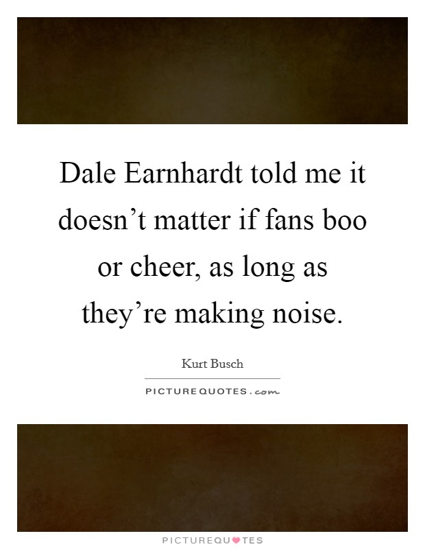 Dale Earnhardt told me it doesn't matter if fans boo or cheer, as long as they're making noise. Picture Quote #1
