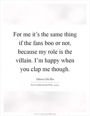 For me it’s the same thing if the fans boo or not, because my role is the villain. I’m happy when you clap me though Picture Quote #1