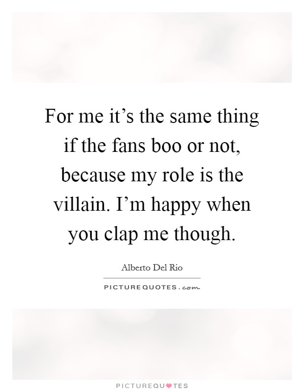 For me it's the same thing if the fans boo or not, because my role is the villain. I'm happy when you clap me though. Picture Quote #1