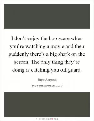 I don’t enjoy the boo scare when you’re watching a movie and then suddenly there’s a big shark on the screen. The only thing they’re doing is catching you off guard Picture Quote #1