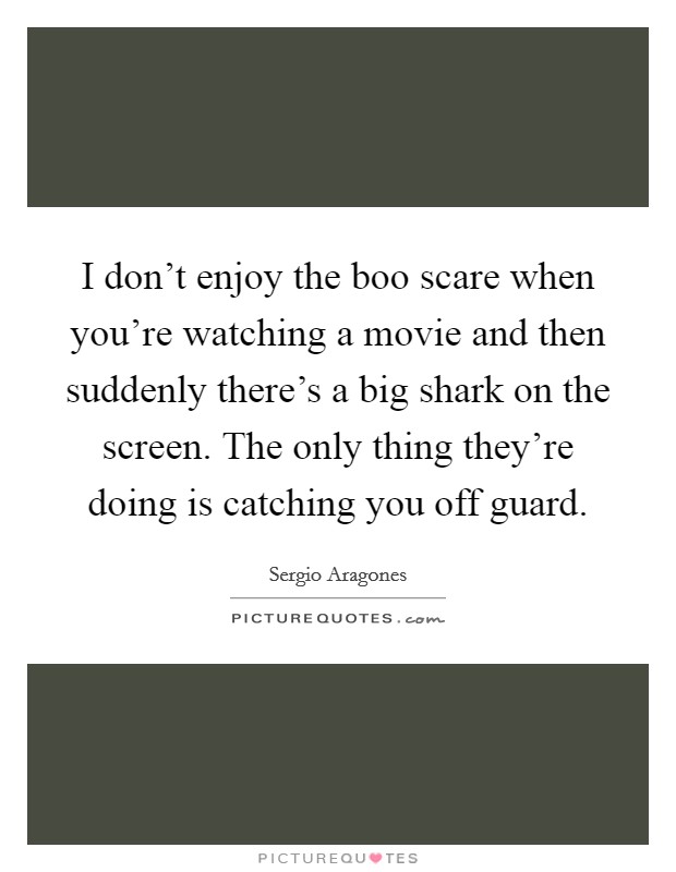 I don't enjoy the boo scare when you're watching a movie and then suddenly there's a big shark on the screen. The only thing they're doing is catching you off guard. Picture Quote #1