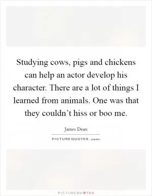 Studying cows, pigs and chickens can help an actor develop his character. There are a lot of things I learned from animals. One was that they couldn’t hiss or boo me Picture Quote #1