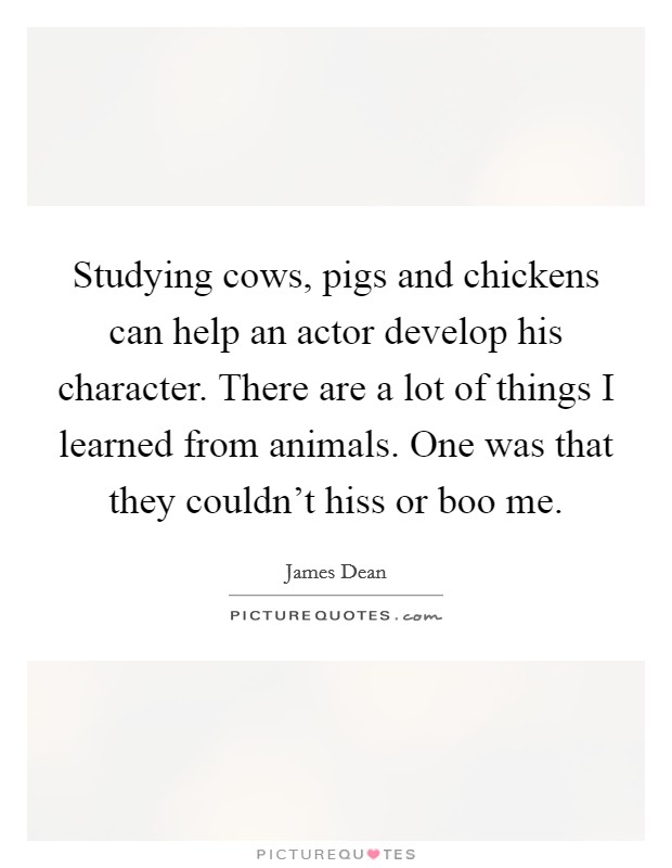 Studying cows, pigs and chickens can help an actor develop his character. There are a lot of things I learned from animals. One was that they couldn't hiss or boo me. Picture Quote #1