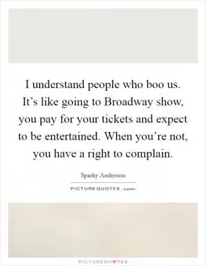 I understand people who boo us. It’s like going to Broadway show, you pay for your tickets and expect to be entertained. When you’re not, you have a right to complain Picture Quote #1