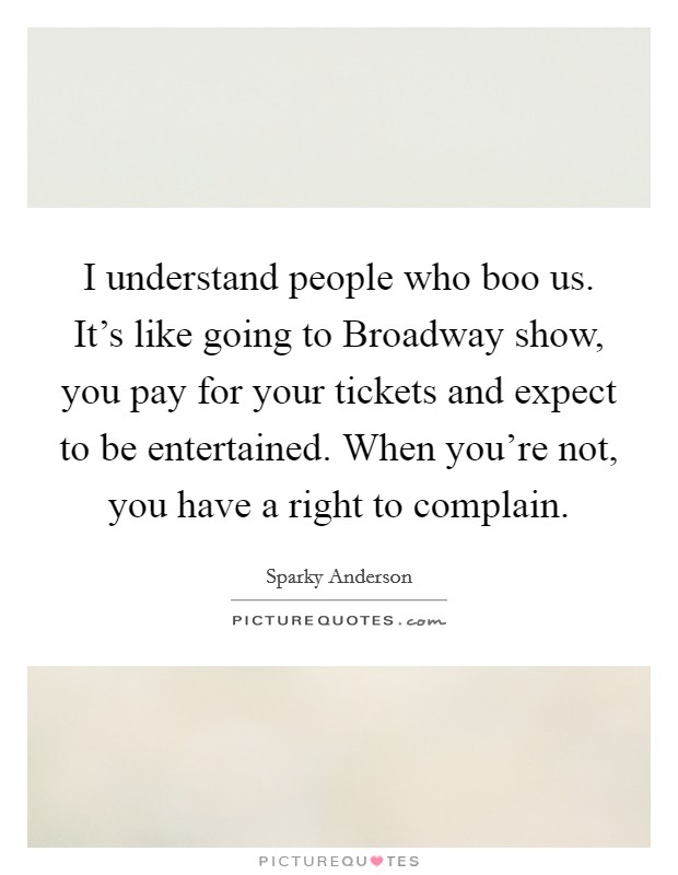 I understand people who boo us. It's like going to Broadway show, you pay for your tickets and expect to be entertained. When you're not, you have a right to complain. Picture Quote #1