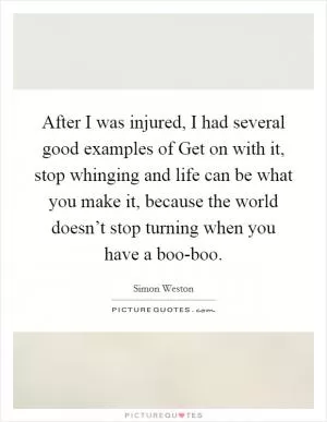 After I was injured, I had several good examples of Get on with it, stop whinging and life can be what you make it, because the world doesn’t stop turning when you have a boo-boo Picture Quote #1