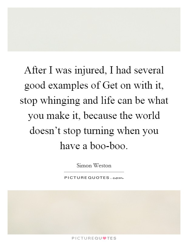After I was injured, I had several good examples of Get on with it, stop whinging and life can be what you make it, because the world doesn't stop turning when you have a boo-boo. Picture Quote #1
