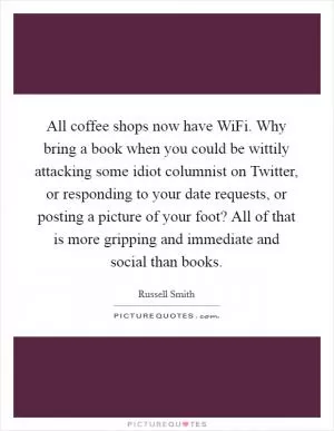 All coffee shops now have WiFi. Why bring a book when you could be wittily attacking some idiot columnist on Twitter, or responding to your date requests, or posting a picture of your foot? All of that is more gripping and immediate and social than books Picture Quote #1
