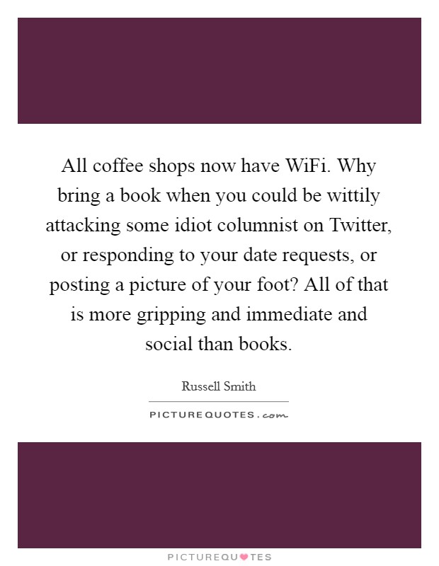 All coffee shops now have WiFi. Why bring a book when you could be wittily attacking some idiot columnist on Twitter, or responding to your date requests, or posting a picture of your foot? All of that is more gripping and immediate and social than books. Picture Quote #1