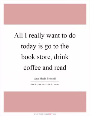 All I really want to do today is go to the book store, drink coffee and read Picture Quote #1