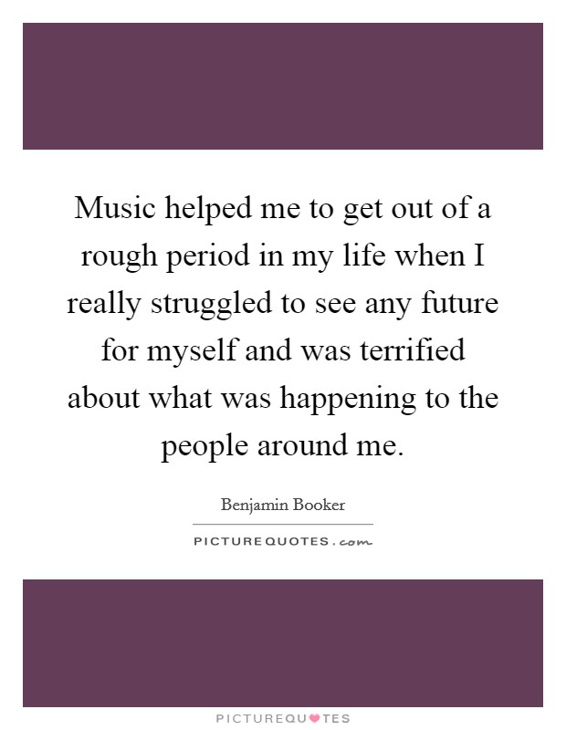 Music helped me to get out of a rough period in my life when I really struggled to see any future for myself and was terrified about what was happening to the people around me. Picture Quote #1